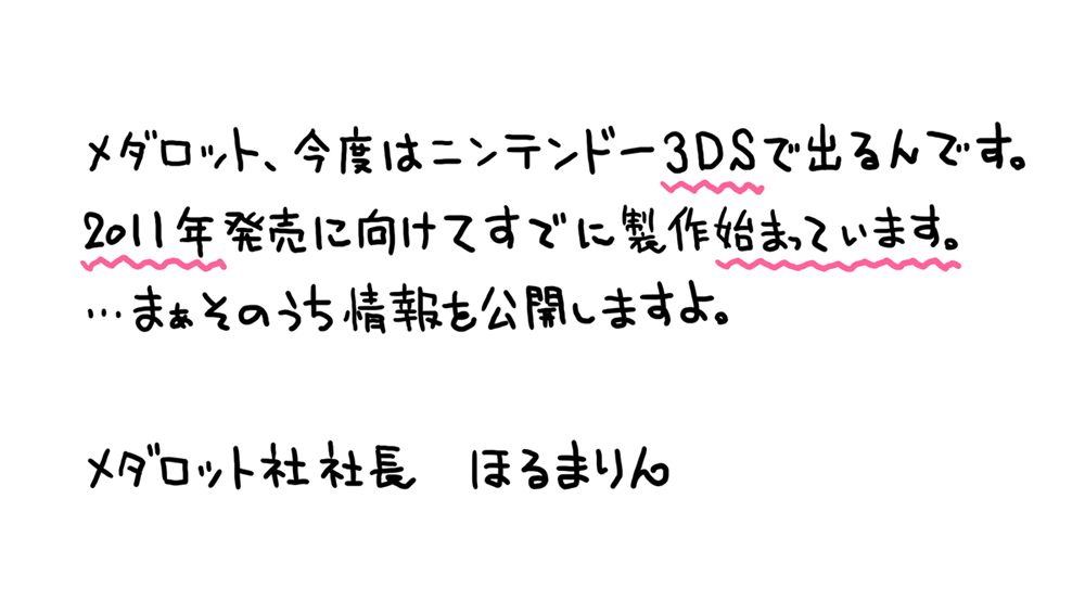 メダロット、今度はニンテンドー３ＤＳで出るんです。2011年発売に向けてすでに製作始まっています。･･･まあそのうち情報を公開しますよ。　メダロット社社長　ほるまりん