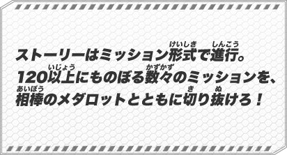 ストーリーはミッション形式で進行。120以上にものぼる数々のミッションを、相棒のメダロットとともに切り抜けろ！