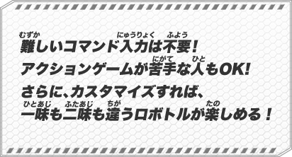 難しいコマンド入力は不要！アクションゲームが苦手な人もOK!さらに、カスタマイズすれば、一味も二味も違うロボトルが楽しめる！