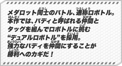 メダロット同士のバトル、通称ロボトル。本作では、バディと呼ばれる仲間とタッグを組んでロボトルに挑む“デュアルロボトル”を採用。強力なバディを仲間にすることが勝利へのカギだ！