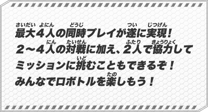 最大４人の同時プレイが遂に実現！２～４人の対戦に加え、２人で協力してミッションに挑むこともできるぞ！みんなでロボトルを楽しもう！