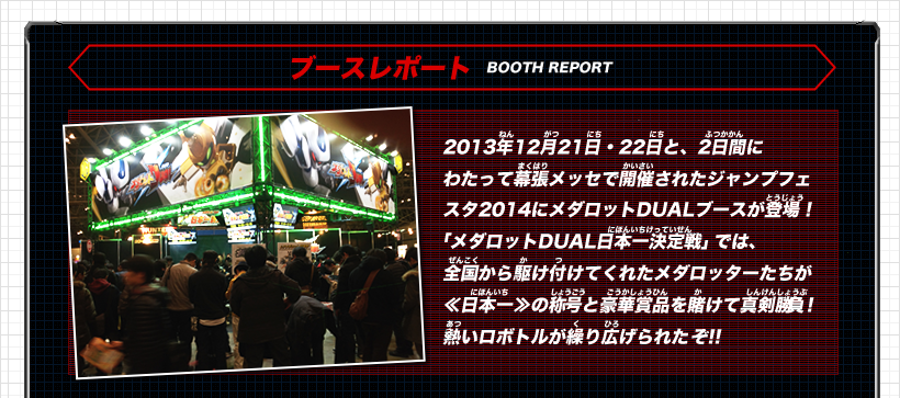 《ブースレポート》2013年12月21日・22日と、2日間にわたって幕張メッセで開催されたジャンプフェスタ2014にメダロットDUALブースが登場！「メダロットDUAL日本一決定戦」では、全国から駆け付けてくれたメダロッターたちが≪日本一≫の称号と豪華賞品を賭けて真剣勝負！熱いロボトルが繰り広げられたぞ!!