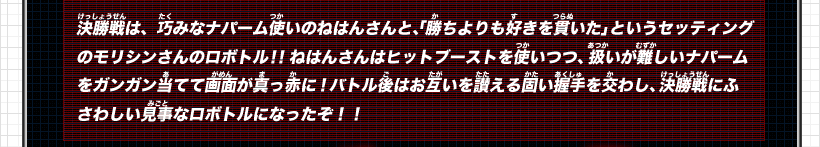 決勝戦は、巧みなナパーム使いのねはんさんと、「勝ちよりも好きを貫いた」というセッティングのモリシンさんのロボトル！！ねはんさんはヒットブーストを使いつつ、扱いが難しいナパームをガンガン当てて画面が真っ赤に！バトル後はお互いを讃える固い握手を交わし、決勝戦にふさわしい見事なロボトルになったぞ！！