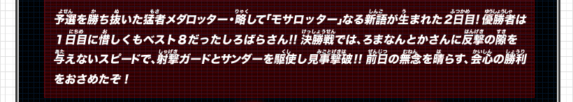 予選を勝ち抜いた猛者メダロッター・略して「モサロッター」なる新語が生まれた２日目！優勝者は１日目に惜しくもベスト８だったしろばらさん！！決勝戦では、ろまなんとかさんに反撃の隙を与えないスピードで、射撃ガードとサンダーを駆使し見事撃破！！前日の無念を晴らす、会心の勝利をおさめたぞ！