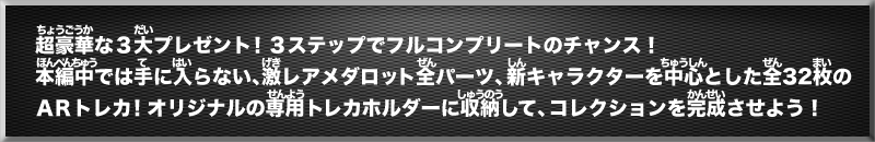 超豪華な３大プレゼント！３ステップでフルコンプリートのチャンス！本編中では手に入らない、激レアメダロット全パーツ、新キャラクターを中心とした全32枚のＡＲトレカ！オリジナルの専用トレカホルダーに収納して、コレクションを完成させよう！