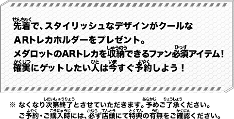 先着で、スタイリッシュなデザインがクールなＡＲトレカホルダーをプレゼント。メダロットのARトレカを収納できるファン必須アイテム！確実にゲットしたい人は今すぐ予約しよう！ ※なくなり次第終了とさせていただきます。予めご了承ください。ご予約・ご購入時には、必ず店頭にて特典の有無をご確認ください。