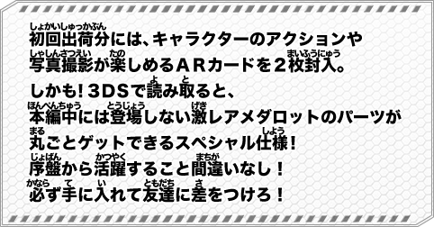 初回出荷分には、キャラクターのアクションや写真撮影が楽しめるＡＲカードを２枚封入。しかも！３ＤＳで読み取ると、本編中には登場しない激レアメダロットのパーツが丸ごとゲットできるスペシャル仕様！序盤から活躍すること間違いなし！必ず手に入れて友達に差をつけろ！