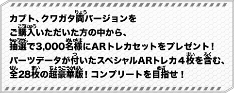 カブト、クワガタ両バージョンをご購入いただいた方の中から、抽選で3,000名様にARトレカセットをプレゼント！パーツデータが付いたスペシャルARトレカ４枚を含む、全２８枚の超豪華版！コンプリートを目指せ！