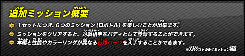 《追加ミッション概要》１セットにつき、６つのミッション（ロボトル）を楽しむことが出来ます。 / ミッションをクリアすると、対戦相手をバディとして登録することができます（※）。 / 本編と性能やカラーリングが異なる特殊パーツを入手することができます。※入門ゲストのみ４ミッション構成