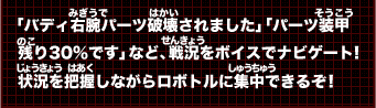 「バディ右腕パーツ破壊されました」「パーツ装甲残り30％です」など、戦況をボイスでナビゲート！状況を把握しながらロボトルに集中できるぞ！