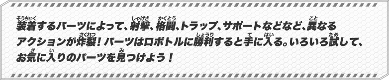 装着するパーツによって、射撃、格闘、トラップ、サポートなどなど、異なるアクションが炸裂！パーツはロボトルに勝利すると手に入る。いろいろ試して、お気に入りのパーツを見つけよう！