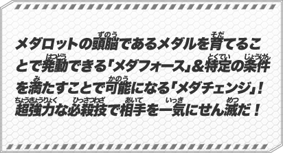 メダロットの頭脳であるメダルを育てることで発動できる「メダフォース」＆特定の条件を満たすことで可能になる「メダチェンジ」！超強力な必殺技で相手を一気にせん滅だ！