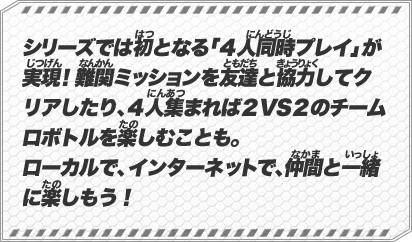 シリーズでは初となる「４人同時プレイ」が実現！難関ミッションを友達と協力してクリアしたり、４人集まれば２VS２のチームロボトルを楽しむことも。ローカルで、インターネットで、仲間と一緒に楽しもう！