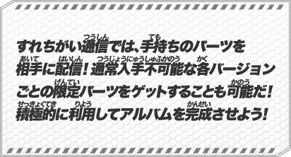 すれちがい通信では、手持ちのパーツを相手に配信！通常入手不可能な各バージョンごとの限定パーツをゲットすることも可能だ！積極的に利用してアルバムを完成させよう！