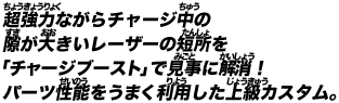 超強力ながらチャージ中の隙が大きいレーザーの短所を「チャージブースト」で見事に解消！パーツ性能をうまく利用した上級カスタム。