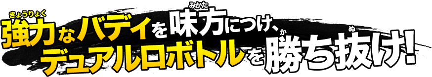 強力なバディを味方につけ、デュアルロボトルを勝ち抜け！