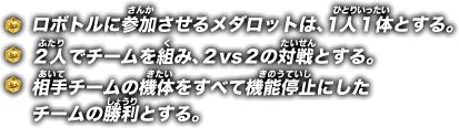 ロボトルに参加させるメダロットは、１人１体とする。 / ２人でチームを組み、２vs2の対戦とする。 / 相手チームの機体をすべて機能停止にしたチームの勝利とする。