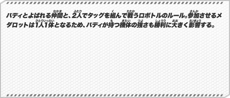 バディとよばれる仲間と、２人でタッグを組んで戦うロボトルのルール。参加させるメダロットは１人１体となるため、バディが持つ機体の強さも勝利に大きく影響する。