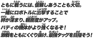 ともに戦うには、信頼しあうことも大切。一緒にロボトルに出撃することで絆が深まり、親密度がアップ。バディの機体がより強くなるぞ！激戦をともにくぐり抜け、最強タッグを目指そう！