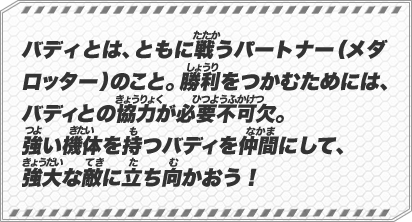 バディとは、ともに戦うパートナー（メダロッター）のこと。勝利をつかむためには、バディとの協力が必要不可欠。強い機体を持つバディを仲間にして、強大な敵に立ち向かおう！