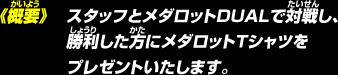 《概要》スタッフとメダロットDUALで対戦し、勝利した方にメダロットＴシャツをプレゼントいたします。