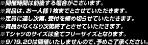 ※開催時間は前後する場合がございます。※賞品は、お一人様１枚までとさせていただきます。※定員に達し次第、受付を締め切らせていただきます。※賞品がなくなり次第終了とさせていただきます。※Ｔシャツのサイズは全てフリーサイズとなります。※9/19、20は開催いたしませんので、予めご了承ください。
