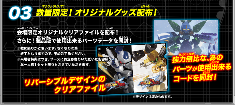 《03：数量限定！オリジナルグッズ配布！》会場限定オリジナルクリアファイルを配布！さらに！製品版で使用出来るパーツデータを同封！（※数に限りがございます。なくなり次第終了となりますので、予めご了承ください。※来場者特典につき、ブースにお立ち寄りいただいたお客様、お一人様１セット限りとさせていただきます。）