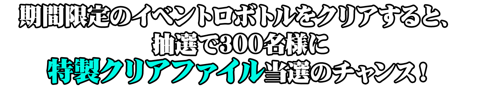 期間限定イベントロボトルをクリアすると、抽選で300名様に特製クリアファイル当選のチャンス！