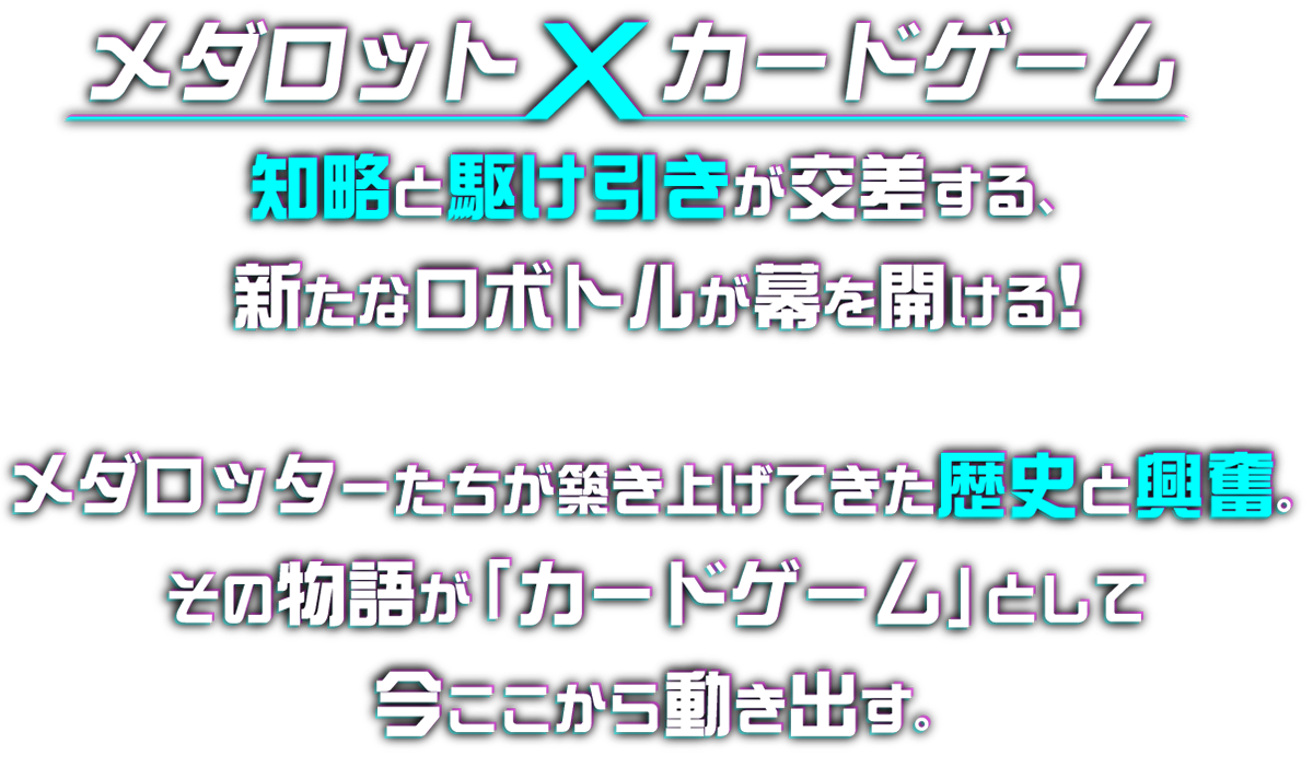 メダロット カードゲーム 知略と駆け引きが交差する、新たなロボトルが幕を開ける！ メダロッター達が築き上げてきた歴史と興奮。その物語が「カードゲーム」として今ここから動きだす。