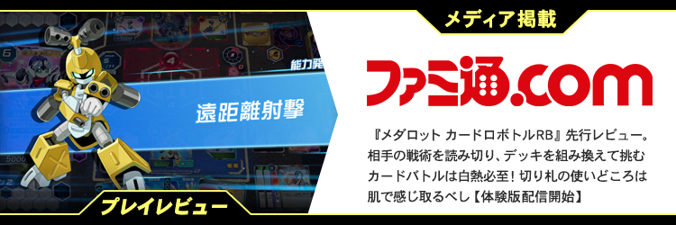 メディア掲載 ファミ通.com 『メダロット カードロボトルRB』先行レビュー。相手の戦術を読み切り、デッキを組み換えて挑むカードバトルは白熱必至！切り札の使いどころは肌で感じ取るべし【体験版配信開始】 プレイレビュー 遠距離射撃