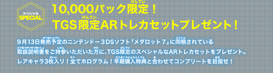 ≪10,000パック限定！TGS限定ARトレカセットプレゼント！≫9月13日発売予定のニンテンドー３DSソフト「メダロット７」に同梱されている取扱説明書をご持参いただいた方に、TGS限定のスペシャルなARトレカセットをプレゼント。レアキャラ3枚入リ！全てホログラム！早期購入特典と合わせてコンプリートを目指せ！