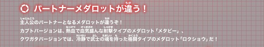 パートナーメダロットが違う！：主人公のパートナーとなるメダロットが違うぞ！カブトバージョンは、熱血で血気盛んな射撃タイプのメダロット「メタビー」、クワガタバージョンでは、冷静で武士の魂を持った格闘タイプのメダロット「ロクショウ」だ！