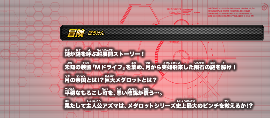 ≪冒険≫謎が謎を呼ぶ超展開ストーリー！未知の装置「Mドライブ」を集め、月から突如飛来した隕石の謎を解け！月の帝国とは！？巨大メダロットとは？平穏なもろこし町を、黒い陰謀が覆う…。果たして主人公アズマは、メダロットシリーズ史上最大のピンチを救えるか！？