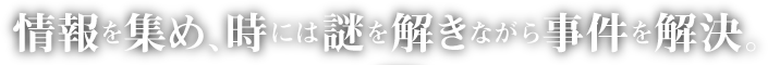 情報を集め、時には謎を解きながら事件を解決。