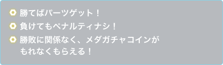 勝てばパーツケット！負けてもペナルティナシ！勝敗に関係なく、メダガチャコインがもれなくもらえる！