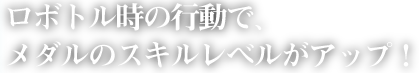 ロボトル時の行動で、メダルのスキルレベルがアップ！