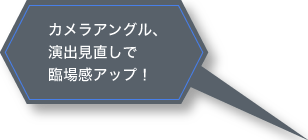 カメラアングル、演出見直しで、臨場感アップ！