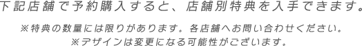 下記店舗で予約購入すると、店舗別特典を入手できます。　※特典の数量には限りがあります。各店舗へお問い合わせください。※デザインは変更になる可能性がございます。 