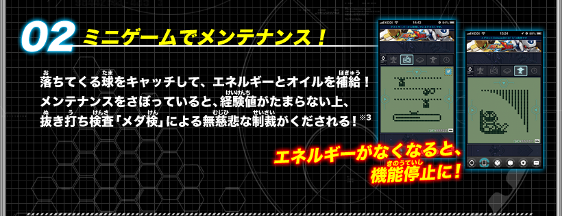 《02：ミニゲームでメンテナンス！》落ちてくる球をキャッチして、エネルギーとオイルを補給！メンテナンスをさぼっていると、経験値がたまらない上、抜き打ち検査「メダ検」による無慈悲な制裁がくだされる！